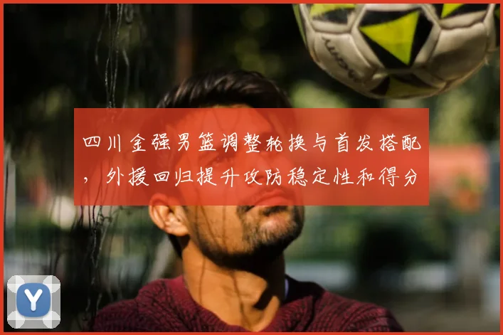 四川金强男篮调整轮换与首发搭配，外援回归提升攻防稳定性和得分点