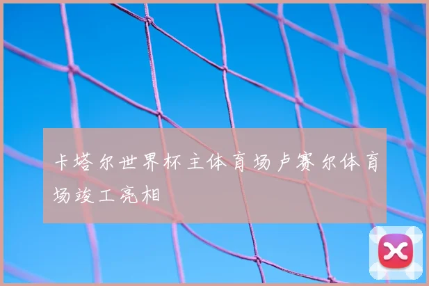 卡塔尔世界杯主体育场卢赛尔体育场竣工亮相