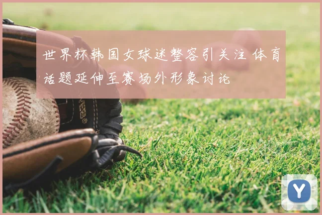 世界杯韩国女球迷整容引关注 体育话题延伸至赛场外形象讨论