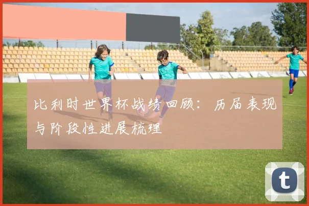 比利时世界杯战绩回顾:历届表现与阶段性进展梳理