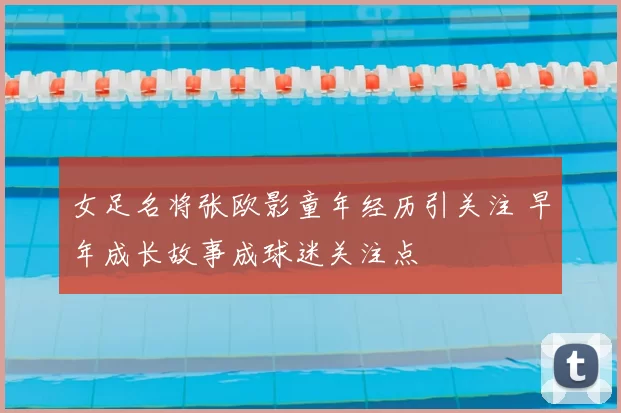 女足名将张欧影童年经历引关注 早年成长故事成球迷关注点
