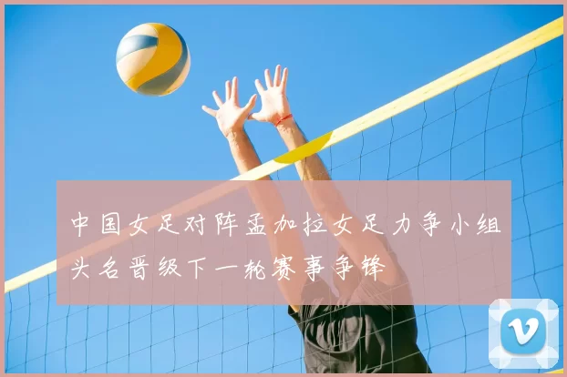 中国女足对阵孟加拉女足力争小组头名晋级下一轮赛事争锋