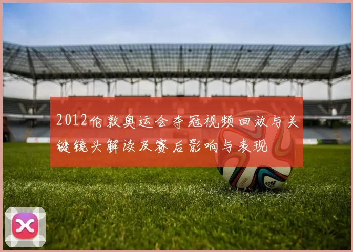 2012伦敦奥运会夺冠视频回放与关键镜头解读及赛后影响与表现