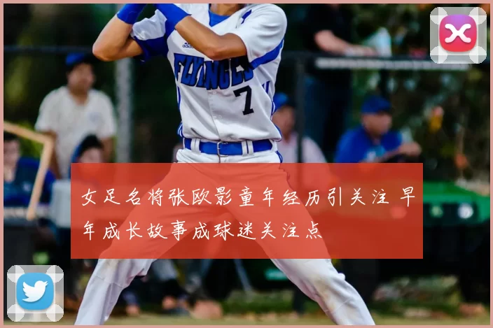 女足名将张欧影童年经历引关注 早年成长故事成球迷关注点