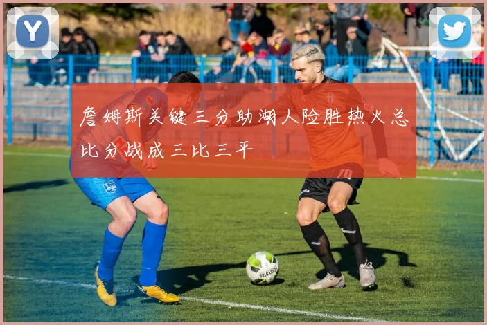 詹姆斯关键三分助湖人险胜热火总比分战成三比三平