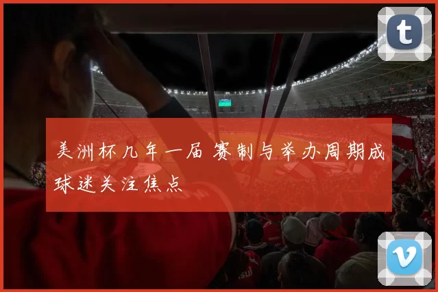 美洲杯几年一届 赛制与举办周期成球迷关注焦点