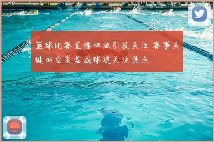 篮球比赛直播回放引发关注 赛事关键回合复盘成球迷关注焦点