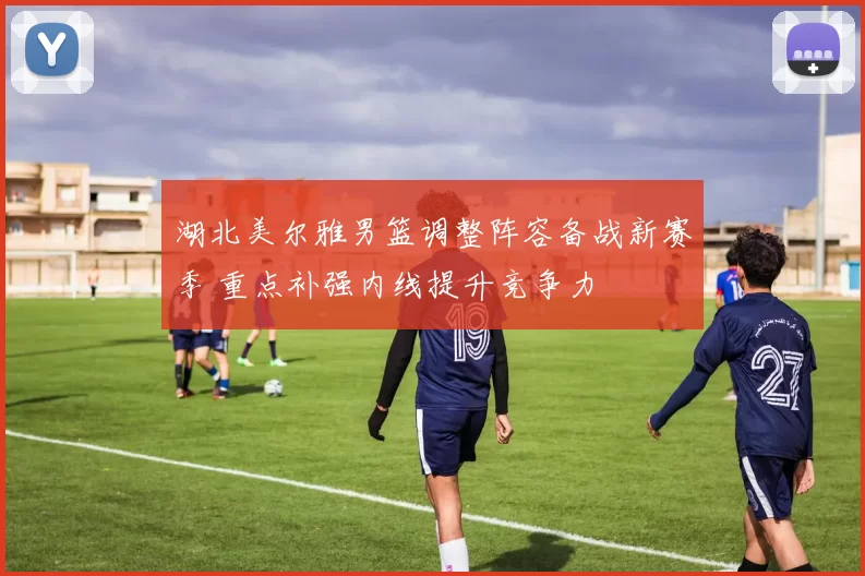 湖北美尔雅男篮调整阵容备战新赛季 重点补强内线提升竞争力