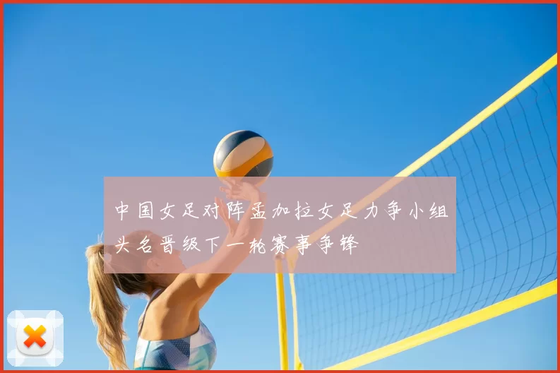 中国女足对阵孟加拉女足力争小组头名晋级下一轮赛事争锋