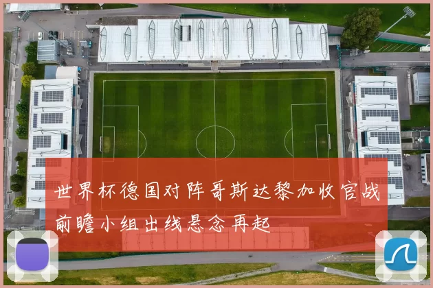 世界杯德国对阵哥斯达黎加收官战前瞻小组出线悬念再起