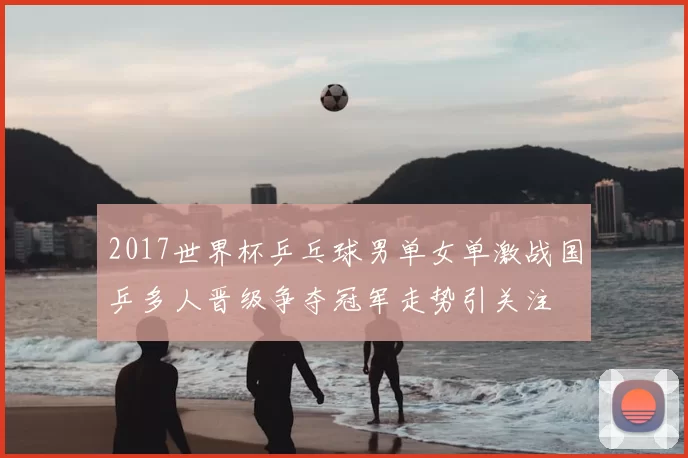 2017世界杯乒乓球男单女单激战国乒多人晋级争夺冠军走势引关注