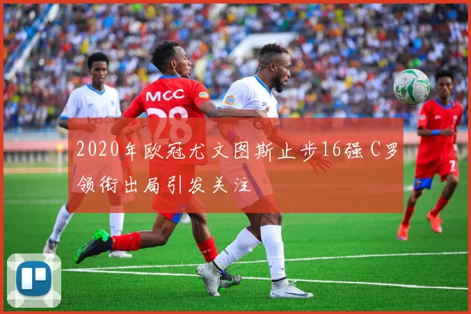 2020年欧冠尤文图斯止步16强 C罗领衔出局引发关注