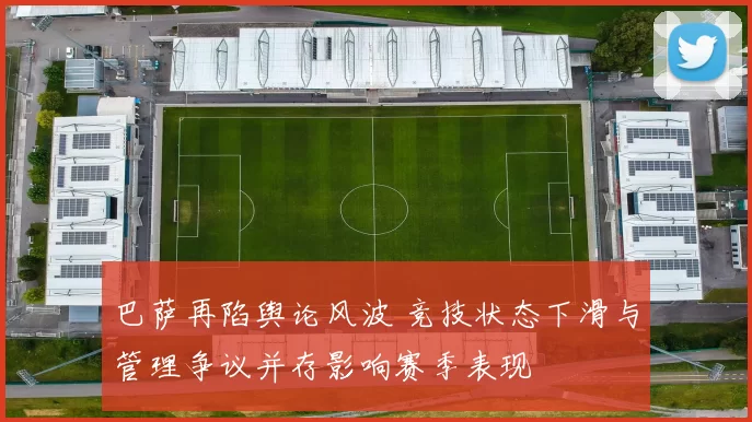 巴萨再陷舆论风波 竞技状态下滑与管理争议并存影响赛季表现