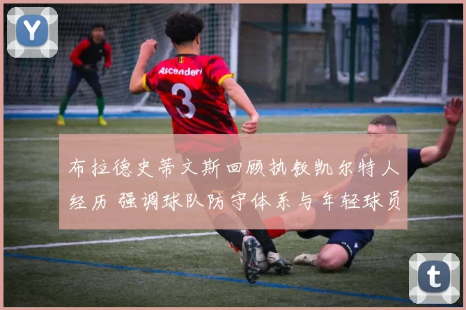 布拉德史蒂文斯回顾执教凯尔特人经历 强调球队防守体系与年轻球员成长