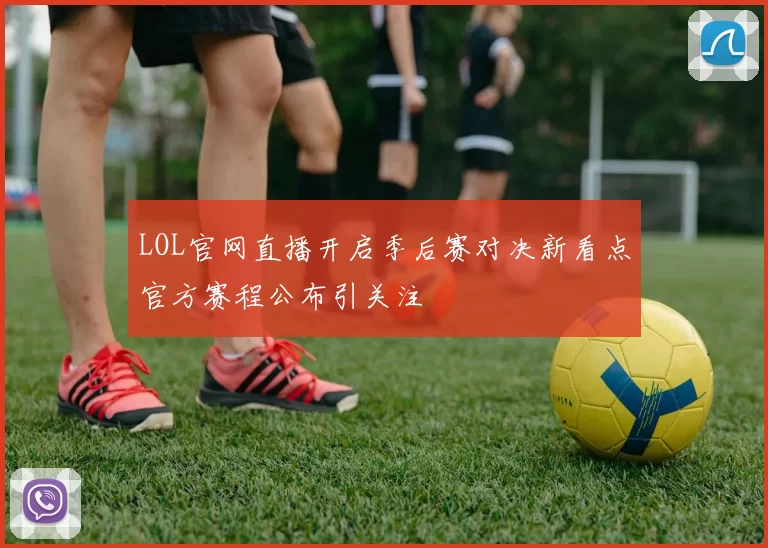 LOL官网直播开启季后赛对决新看点官方赛程公布引关注