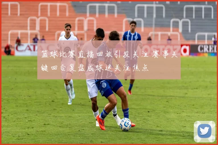 篮球比赛直播回放引发关注 赛事关键回合复盘成球迷关注焦点