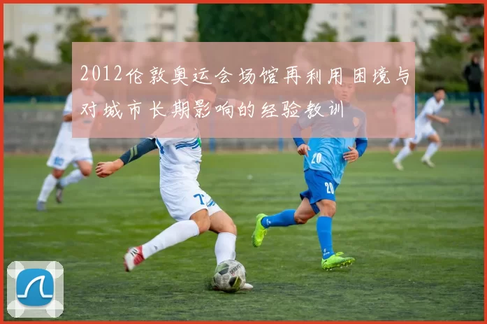 2012伦敦奥运会场馆再利用困境与对城市长期影响的经验教训