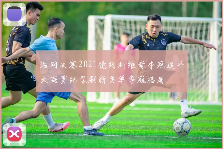 温网决赛2021德约科维奇夺冠追平大满贯纪录刷新男单争冠格局