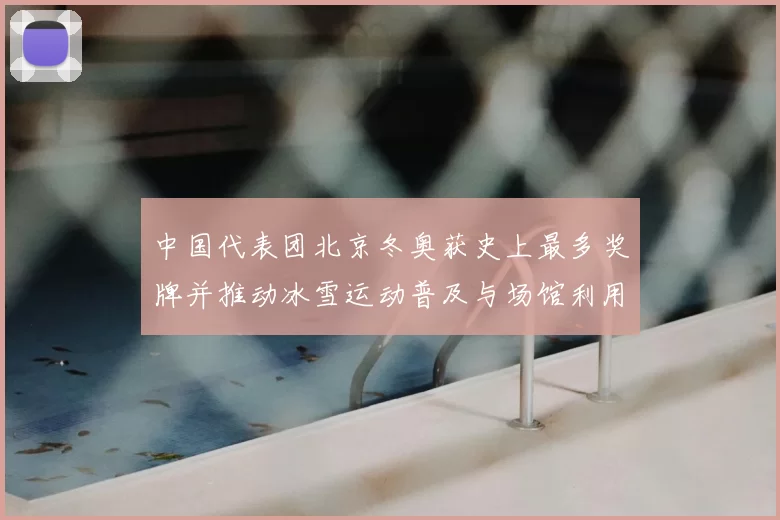 中国代表团北京冬奥获史上最多奖牌并推动冰雪运动普及与场馆利用