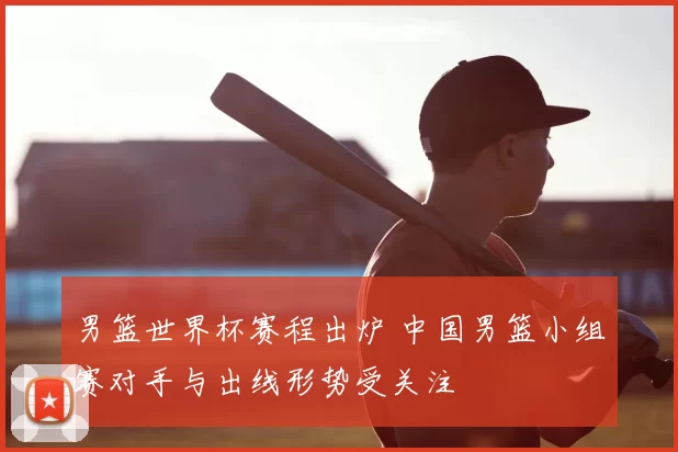 男篮世界杯赛程出炉 中国男篮小组赛对手与出线形势受关注