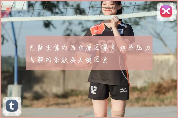 巴萨出售内马尔原因曝光 经济压力与解约条款成关键因素