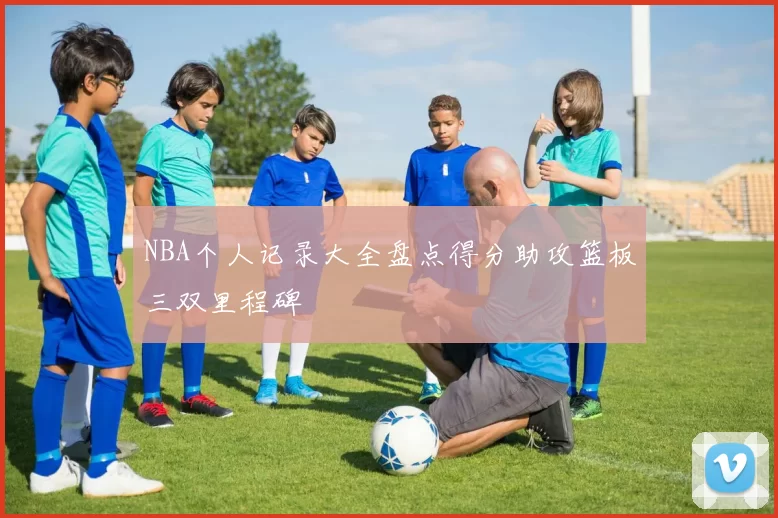 NBA个人记录大全盘点得分助攻篮板三双里程碑