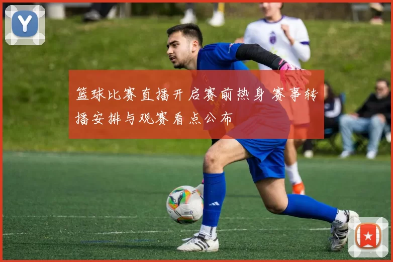 篮球比赛直播开启赛前热身 赛事转播安排与观赛看点公布