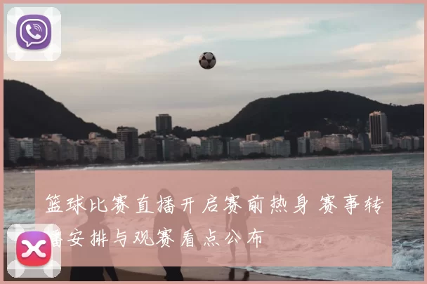 篮球比赛直播开启赛前热身 赛事转播安排与观赛看点公布
