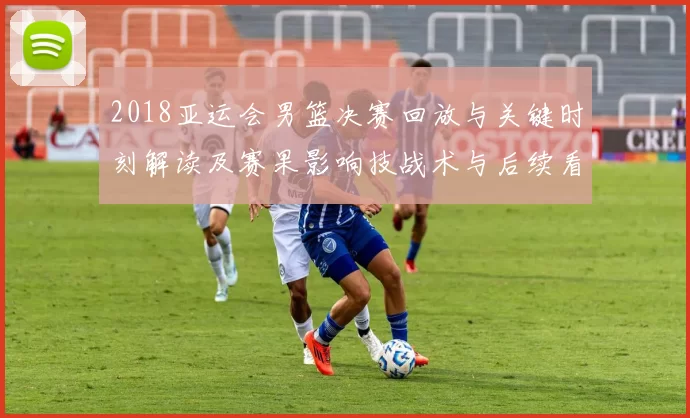 2018亚运会男篮决赛回放与关键时刻解读及赛果影响技战术与后续看点