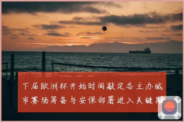 下届欧洲杯开始时间敲定各主办城市赛场筹备与安保部署进入关键期