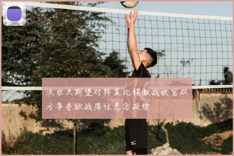 沃尔夫斯堡对阵莱比锡激战收官双方争夺欧战席位悬念延续