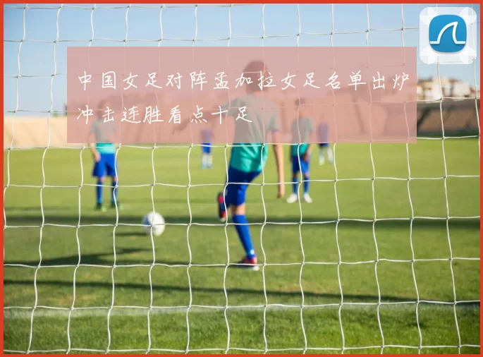 中国女足对阵孟加拉女足名单出炉冲击连胜看点十足