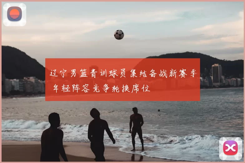 辽宁男篮青训球员集结备战新赛季 年轻阵容竞争轮换席位
