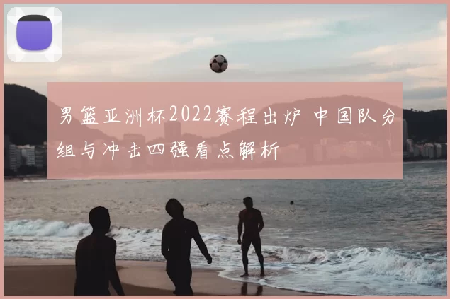 男篮亚洲杯2022赛程出炉 中国队分组与冲击四强看点解析
