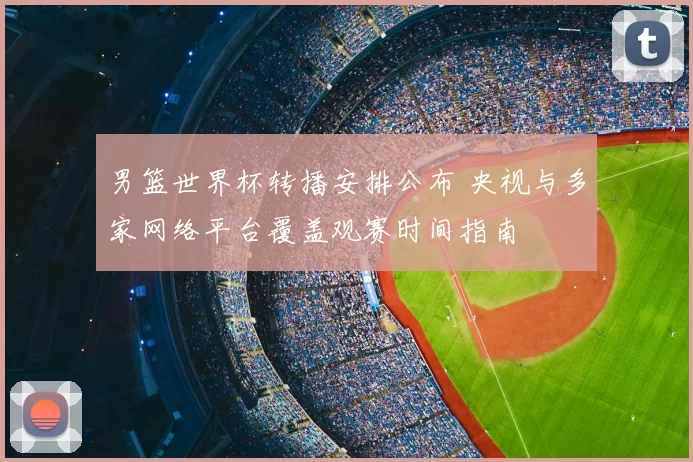 男篮世界杯转播安排公布 央视与多家网络平台覆盖观赛时间指南