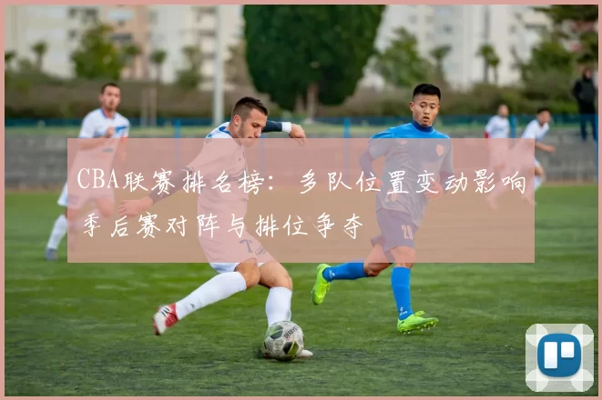 CBA联赛排名榜：多队位置变动影响季后赛对阵与排位争夺